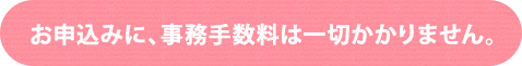 お申込みに、事務手数料は一切かかりません。