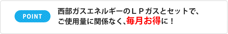 POINT 西部ガスエネルギーのLPガスとセットで、ご使用量に関係なく、毎月お得に!