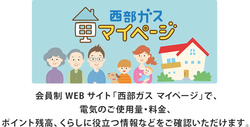 会員制WEBサイト「西部ガス マイページ」で、電気のご使用量・料金、ポイント残高、くらしに役立つ情報などをご確認いただけます。