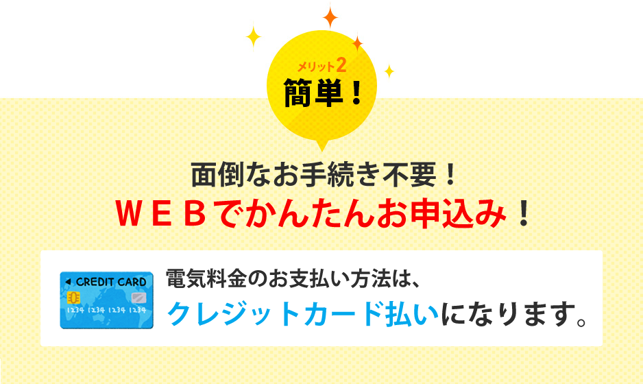 メリット2 簡単！ 面倒なお手続き不要!WEBかんたんお申込み！ 電気料金のお支払い方法はクレジットカードカード払いになります。