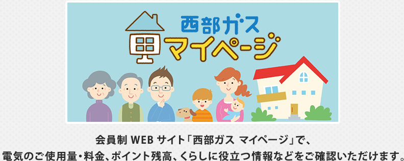 会員制WEBサイト「西部ガス マイページ」で、ガスと電気のご使用量・料金、ポイント残高、くらしに役立つ情報などをご確認いただけます。