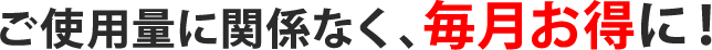 ご使用量に関係なく、毎月お得に！