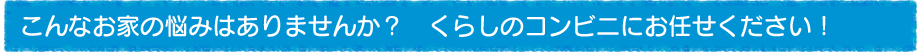 こんなお家の悩みはありませんか？　くらしのコンビニにお任せください！