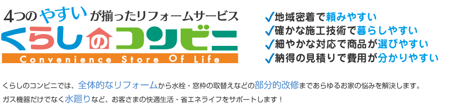 くらしのコンビニでは、全体的なリフォームから水栓・窓枠の取替えなどの部分的改修まであらゆるお家の悩みを解決します。ガス機器だけでなく水廻りなど、 お客さまの快適生活・省エネライフをサポートします！