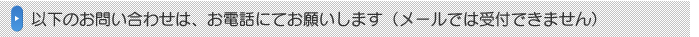 以下のお問い合わせは、お電話にてお願いします（メールでは受付できません）。