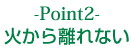 Point2｜火から離れない