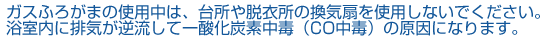 ガスふろがまの使用中は、台所や脱衣所の換気扇を使用しないでください。浴室内に排気が逆流して一酸化炭素中毒（CO中毒）の原因になります。