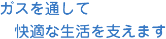 ガスを通して快適な生活を支えます