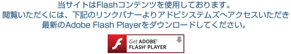 当サイトはFlashコンテンツを使用しております。閲覧いただくには、下記のリンクバナーよりアドビシステムズへアクセスいただき最新のAdobe Flash Playerをダウンロードしてください。