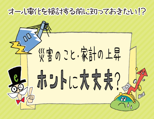 オール電化を検討する前に知っておきたい！？ 災害のこと・家計の上昇ホントに大丈夫？　の巻