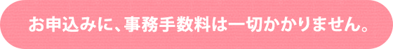 お申込みに、事務手数料は一切かかりません。